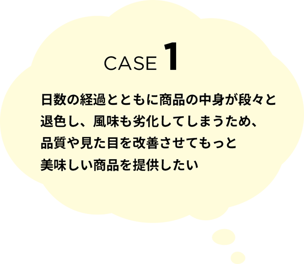 CASE 1 日数の経過とともに商品の中身が段々と退色し、風味も劣化してしまうため、品質や見た目を改善させてもっと美味しい商品を提供したい