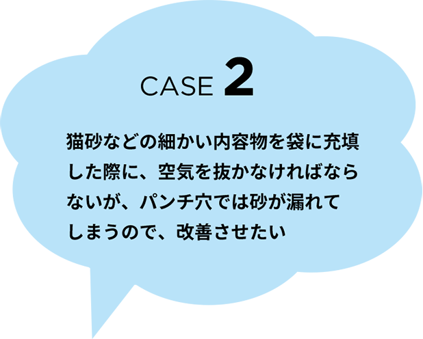 CASE 2　猫砂などの細かい内容物を袋に充填した際に、空気を抜かなければならないが、パンチ穴では砂が漏れてしまうので、改善させたい