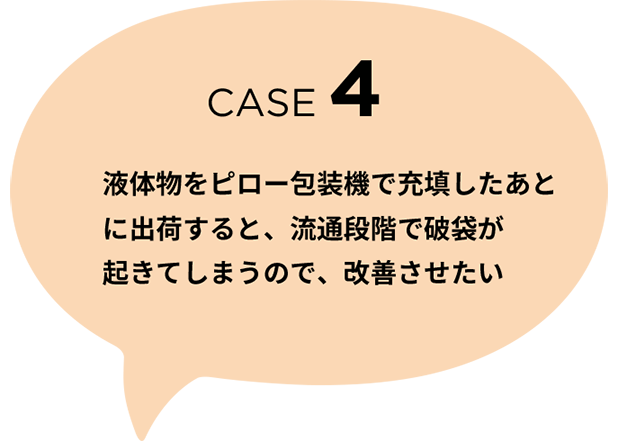 CASE 4 液体物をピロー包装機で充填したあとに出荷すると、流通段階で破袋が起きてしまうので、改善させたい