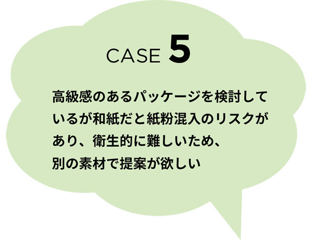 CASE 5 高級感のあるパッケージを検討しているが和紙だと紙粉混入のリスクがあり、衛生的に難しいため、別の素材で提案が欲しい
